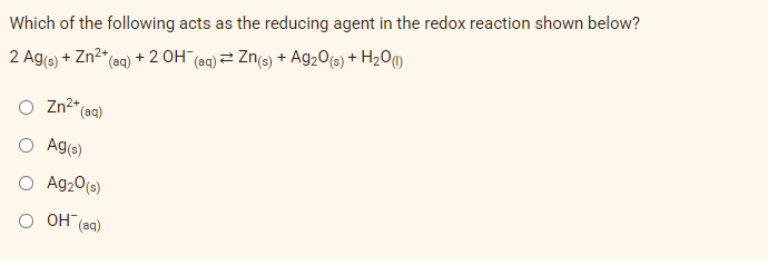 Which of the following acts as the reducing agent in the redox reaction shown below?
2 Ag(s) + Zn²+ (aq) + 2 OH¯ (aq) Zn(s) + Ag₂O(s) + H₂0 (1)
Zn²+ (aq)
Ag(s)
Ag₂0 (s)
OH (aq)
