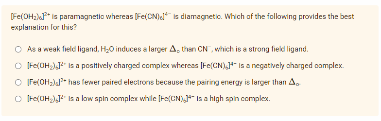 [Fe(OH₂)6]²+ is paramagnetic whereas [Fe(CN)6]4 is diamagnetic. Which of the following provides the best
explanation for this?
As a weak field ligand, H₂O induces a larger A, than CN, which is a strong field ligand.
[Fe(OH₂)6]²+ is a positively charged complex whereas [Fe(CN)6]4 is a negatively charged complex.
O [Fe(OH₂)6]²+ has fewer paired electrons because the pairing energy is larger than A.。.
O [Fe(OH₂)6]²+ is a low spin complex while [Fe(CN)6]4 is a high spin complex.
