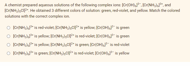 A chemist prepared aqueous solutions of the following complex ions: [Cr(OH)6]³, [Cr(NH3)6]³+, and
[Cr(NH3)5Cl]²+. He obtained 3 different colors of solution: green, red-violet, and yellow. Match the colored
solutions with the correct complex ion.
O [Cr(NH3)6]³+ is red-violet; [Cr(NH3)5Cl]²+ is yellow; [Cr(OH)]³- is green
O [Cr(NH3)6]³+ is yellow; [Cr(NH3)5Cl]²+ is red-violet; [Cr(OH)6]³¯ is green
O [Cr(NH3)]³+ is yellow; [Cr(NH3) 5Cl]²+ is green; [Cr(OH)6]³ is red-violet
[Cr(NH3)6]³+ is green; [Cr(NH3)5Cl]²+ is red-violet; [Cr(OH)]³ is yellow