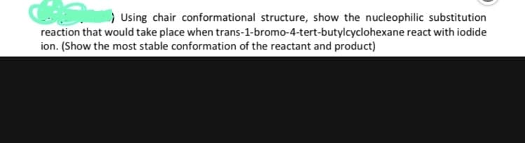 C ) Using chair conformational structure, show the nucleophilic substitution
reaction that would take place when trans-1-bromo-4-tert-butylcyclohexane react with iodide
ion. (Show the most stable conformation of the reactant and product)
