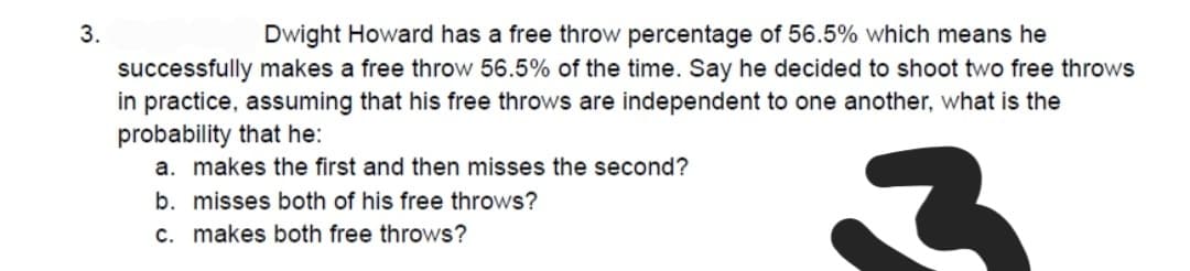 3.
Dwight Howard has a free throw percentage of 56.5% which means he
successfully makes a free throw 56.5% of the time. Say he decided to shoot two free throws
in practice, assuming that his free throws are independent to one another, what is the
probability that he:
a. makes the first and then misses the second?
b. misses both of his free throws?
c. makes both free throws?
