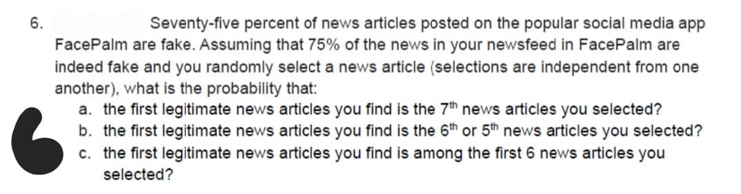 6.
Seventy-five percent of news articles posted on the popular social media app
FacePalm are fake. Assuming that 75% of the news in your newsfeed in FacePalm are
indeed fake and you randomly select a news article (selections are independent from one
another), what is the probability that:
a. the first legitimate news articles you find is the 7th news articles you selected?
b. the first legitimate news articles you find is the 6th or 5th news articles you selected?
c. the first legitimate news articles you find is among the first 6 news articles you
selected?
