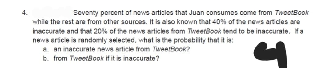 4.
Seventy percent of news articles that Juan consumes come from TweetBook
while the rest are from other sources. It is also known that 40% of the news articles are
inaccurate and that 20% of the news articles from TweetBook tend to be inaccurate. If a
news article is randomly selected, what is the probability that it is:
a. an inaccurate news article from TweetBook?
b. from TweetBook if it is inaccurate?
