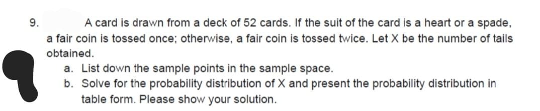 9.
A card is drawn from a deck of 52 cards. If the suit of the card is a heart or a spade,
a fair coin is tossed once; otherwise, a fair coin is tossed twice. Let X be the number of tails
obtained.
a. List down the sample points in the sample space.
b. Solve for the probability distribution of X and present the probability distribution in
table form. Please show your solution.
