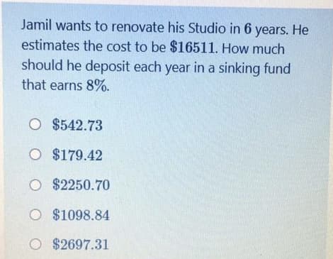 Jamil wants to renovate his Studio in 6 years. He
estimates the cost to be $16511. How much
should he deposit each year in a sinking fund
that earns 8%.
O $542.73
O $179.42
O $2250.70
O $1098.84
O $2697.31
