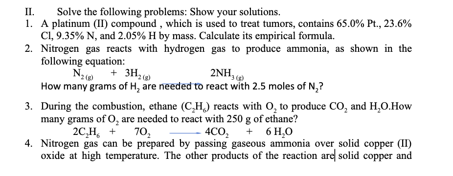 II.
Solve the following problems: Show your solutions.
1. A platinum (II) compound , which is used to treat tumors, contains 65.0% Pt., 23.6%
Cl, 9.35% N, and 2.05% H by mass. Calculate its empirical formula.
2. Nitrogen gas reacts with hydrogen gas to produce ammonia, as shown in the
following equation:
+ 3H2 (8)
2ΝH,
3 (g)
How many grams of H, are needed to react with 2.5 moles of N,?
3. During the combustion, ethane (C,H,) reacts with O, to produce CO, and H,O.How
many grams of O, are needed to react with 250 g of ethane?
2C,Н, +
4CO2
4. Nitrogen gas can be prepared by passing gaseous ammonia over solid copper (II)
oxide at high temperature. The other products of the reaction are solid copper and
70,
6 H,O
