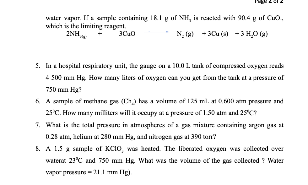 Page 2 of
water vapor. If a sample containing 18.1 g of NH, is reacted with 90.4 g of CuO.,
which is the limiting reagent.
2NH3(g)
N, (g)
+ 3Cu (s) +3 H,O (g)
+
3Cuo
5. In a hospital respiratory unit, the gauge on a 10.0 L tank of compressed oxygen reads
4 500 mm Hg. How many liters of oxygen can you get from the tank at a pressure of
750 mm Hg?
6. A sample of methane gas (Ch) has a volume of 125 mL at 0.600 atm pressure and
25°C. How many milliters will it occupy at a pressure of 1.50 atm and 25°C?
7. What is the total pressure in atmospheres of a gas mixture containing argon gas at
0.28 atm, helium at 280 mm Hg, and nitrogen gas at 390 torr?
8. A 1.5 g sample of KCIO, was heated. The liberated oxygen was collected over
waterat 23°C and 750 mm Hg. What was the volume of the gas collected ? Water
vapor pressure = 21.1 mm Hg).
