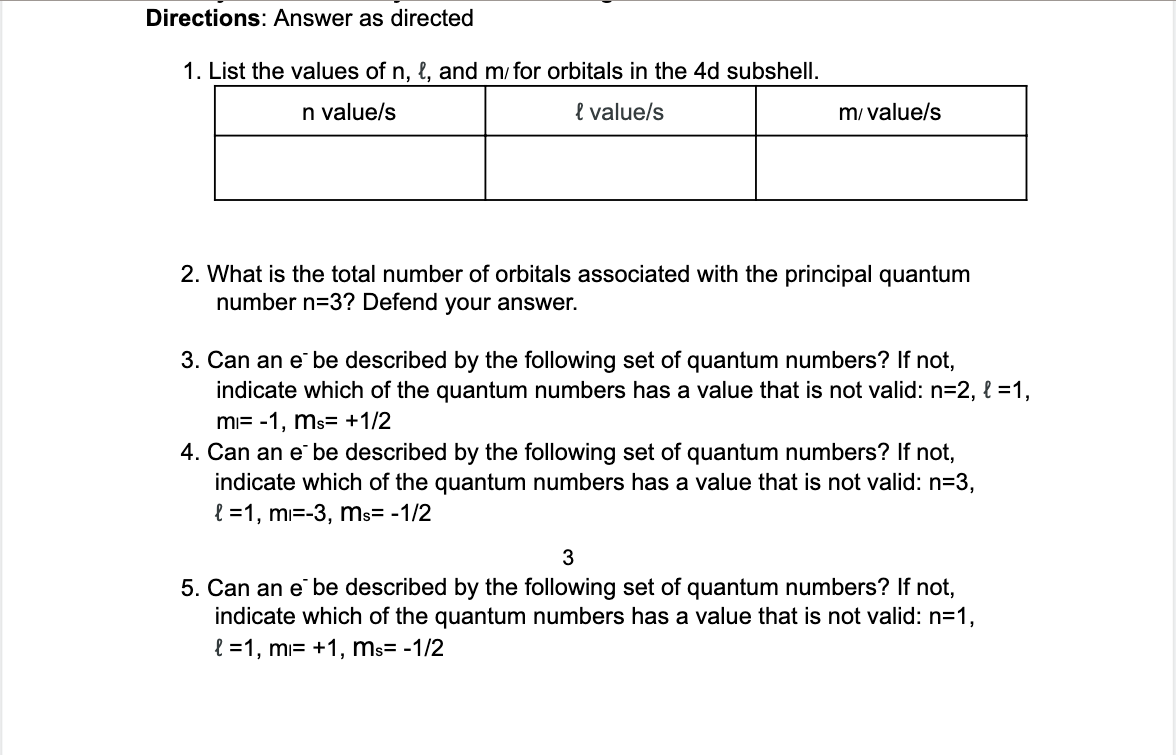 Directions: Answer as directed
1. List the values of n, l, and m/ for orbitals in the 4d subshell.
n valuels
e value/s
m/ value/s
2. What is the total number of orbitals associated with the principal quantum
number n=3? Defend your answer.
3. Can an e be described by the following set of quantum numbers? If not,
indicate which of the quantum numbers has a value that is not valid: n=2, l =1,
mi= -1, ms= +1/2
4. Can an e be described by the following set of quantum numbers? If not,
indicate which of the quantum numbers has a value that is not valid: n=3,
l =1, mi=-3, ms= -1/2
5. Can an e be described by the following set of quantum numbers? If not,
indicate which of the quantum numbers has a value that is not valid: n=1,
l =1, mi= +1, ms= -1/2

