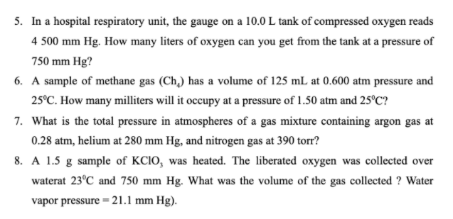 5. In a hospital respiratory unit, the gauge on a 10.0 L tank of compressed oxygen reads
4 500 mm Hg. How many liters of oxygen can you get from the tank at a pressure of
750 mm Hg?
6. A sample of methane gas (Ch,) has a volume of 125 mL at 0.600 atm pressure and
25°C. How many milliters will it occupy at a pressure of 1.50 atm and 25°C?
7. What is the total pressure in atmospheres of a gas mixture containing argon gas at
0.28 atm, helium at 280 mm Hg, and nitrogen gas at 390 torr?
8. A 1.5 g sample of KCIO, was heated. The liberated oxygen was collected over
waterat 23°C and 750 mm Hg. What was the volume of the gas collected ? Water
vapor pressure= 21.1 mm Hg).
