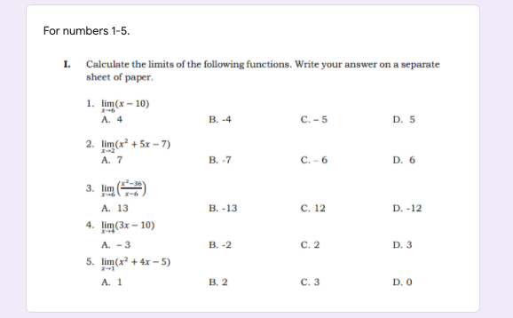 For numbers 1-5.
I.
Calculate the limits of the following functions. Write your answer on a separate
sheet of paper.
1. lim(x – 10)
A. 4
В. -4
c. - 5
D. 5
2. lim(x + 5x – 7)
A. 7
В. -7
С.- 6
D. 6
3. lim
X-6
A. 13
В. -13
С. 12
D. -12
4. lim(Зx - 10)
A. - 3
В. -2
С. 2
D. 3
5. lim(x + 4x - 5)
A. 1
В. 2
С. 3
D. 0
