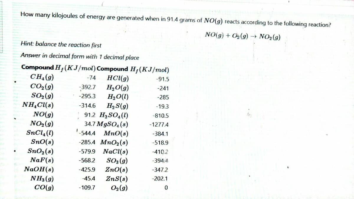 How many kilojoules of energy are generated when in 91.4 grams of NO(g) reacts according to the following reaction?
NO(g) + O (g) → NO2(g)
Hìnt: balance the reaction first
Answer in decimal form with 1 decimal place
Compound H;(KJ/mol) Compound H;(KJ/mol)
CH-(9)
CO2(g)
SO2(9)
NH,Cl(s)
NO(g)
NO2(9)
SnCl, (1)
Sn0(s)
SnO2(s)
NaF(s)
HCl(g)
H,O(g)
H2O(1)
-74
-91.5
-392.7
-241
-295.3
-285
H2S(g)
912 H,SO,(1)
34.7 M9SO, (s)
-544.4 Mn0(s)
-285.4 MnO2(s)
-579.9 NaCl(s)
SO3(9)
Zn0(s)
ZnS(s)
-314.6
-19.3
-810.5
-1277.4
-384.1
-518.9
-410.2
-568.2
-394.4
NaOH(s)
NH3(g)
CO(g)
-425.9
-347.2
-45.4
-202.1
O2 (9)
- 109.7
