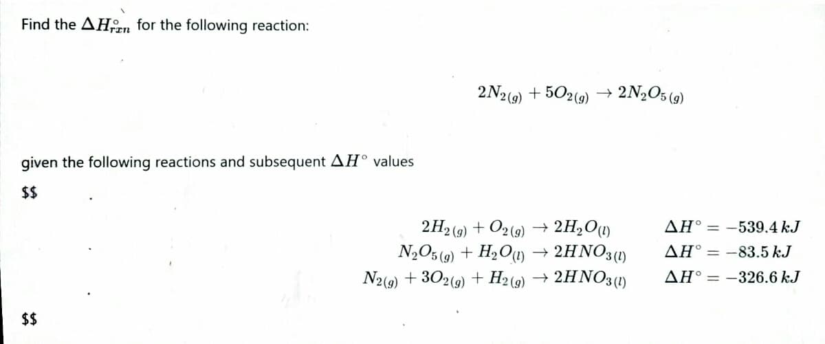 Find the AHn for the following reaction:
2N2(9)
+ 502(9) → 2N2O5 (9)
given the following reactions and subsequent AH° values
$$
2H,O1)
2H2 (9) + O2 (9)
N,O5 (9) + H2Ou) → 2HNO31)
N2(9) + 302(9) + H2(9) → 2HNO3(1)
AH° = -539.4 kJ
AH° = -83.5 kJ
AH° = -326.6 kJ
$$
