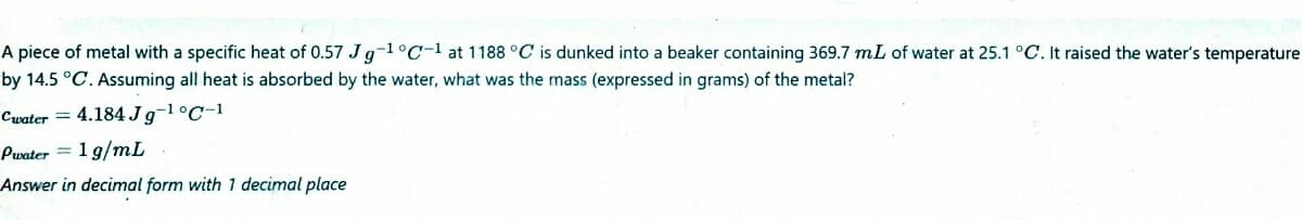 A piece of metal with a specific heat of 0.57 Jg-1°C-1 at 1188 °C is dunked into a beaker containing 369.7 mL of water at 25.1 °C. It raised the water's temperature
by 14.5 °C. Assuming all heat is absorbed by the water, what was the mass (expressed in grams) of the metal?
Cwater = 4.184J9-1°C-1
Pwater = 1 g/mL
Answer in decimal form with 1 decimal place
