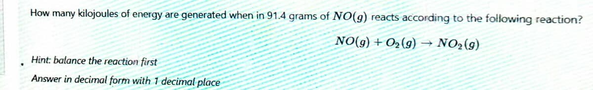 How many kilojoules of energy are generated when in 91.4 grams of NO(g) reacts according to the following reaction?
NO(g) + O2(g)
NO2(9)
Hint: balance the reaction first
Answer in decimal form with 1 decimal place
