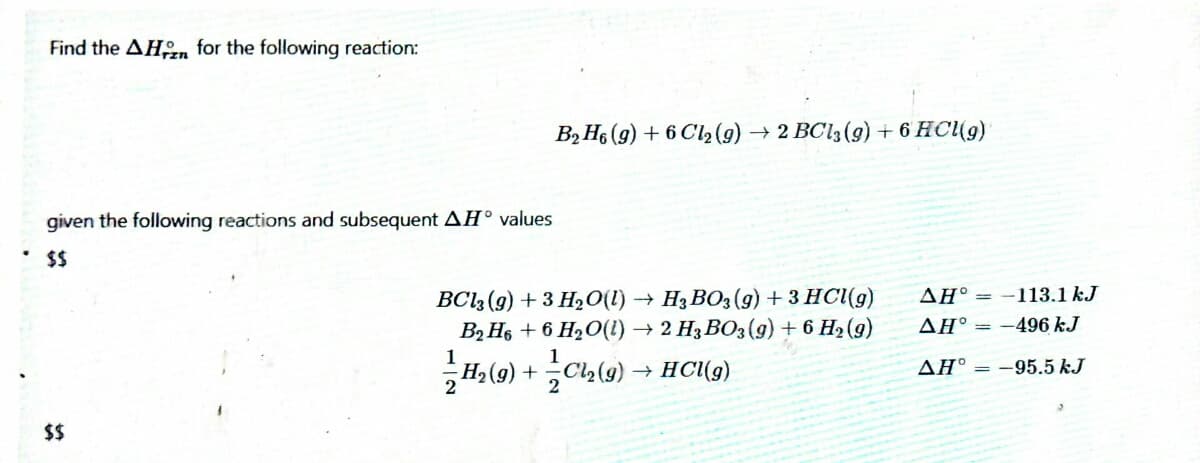 Find the AHn for the following reaction:
B2H6 (g) + 6 Cl2(9) → 2 BC13(g) + 6 HC(9)
given the following reactions and subsequent AH° values
$$
H3 BO3 (g) + 3 HC((g)
ΔΗ'-
-113.1 kJ
BC13 (g) + 3 H20(1) →
B2 H6 + 6 H2O(1) → 2 H3 BO3(9) + 6 H2 (9)
AH° = -496 kJ
1
HC(g)
AH° = -95.5 kJ
(6)1 + (6)H?
$$
