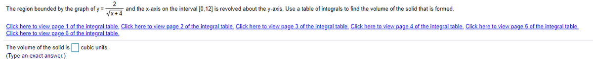 The region bounded by the graph of y = and the x-axis on the interval [0,12] is revolved about the y-axis. Use a table of integrals to find the volume of the solid that is formed.
Click here to view page 1 of the integral table. Click here to view page 2 of the integral table. Click here to view page 3 of the integral table. Click here to view page 4 of the integral table. Click here to view page 5 of the integral table.
Click here to view page 6 of the integral table.
The volume of the solid is cubic units.
(Type an exact answer.)
