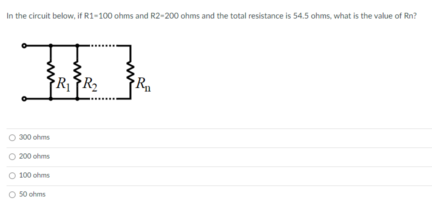 In the circuit below, if R1=100 ohms and R2=200 ohms and the total resistance is 54.5 ohms, what is the value of Rn?
R2
300 ohms
200 ohms
100 ohms
50 ohms
