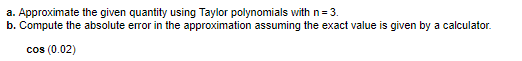 a. Approximate the given quantity using Taylor polynomials with n= 3.
b. Compute the absolute error in the approximation assuming the exact value is given by a calculator.
cos (0.02)
