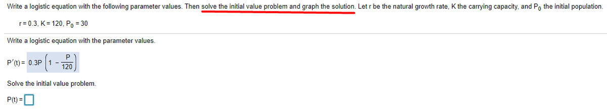 Write a logistic equation with the following parameter values. Then solve the initial value problem and graph the solution. Let r be the natural growth rate, K the carrying capacity, and P, the initial population.
r= 0.3, K= 120, Po = 30
Write a logistic equation with the parameter values.
P'(t) = 0.3P 1 -
120
Solve the initial value problem.
P(t) =O
