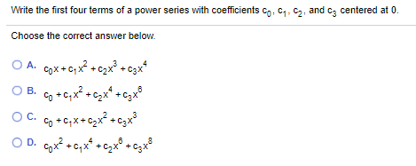 Write the first four terms of a pover series with coefficients co, C4, C,, and cz centered at 0.
Choose the correct answer below.
O A. Cox+c,x + c2x +c3x*
O B. o +c;x² +czx* + gx°
Co +C; x+ czx? +czx
O D. Cx? +c;x* +czx° + czx°
C.
