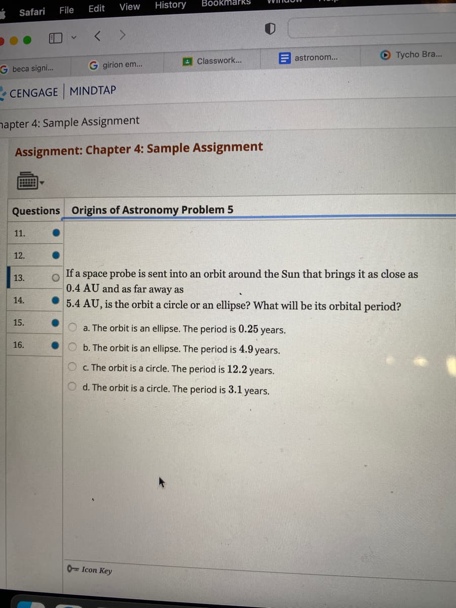 Safari
11.
G beca signi...
CENGAGE MINDTAP
12.
13.
File
14.
hapter 4: Sample Assignment
Assignment: Chapter 4: Sample Assignment
15.
Edit View
Questions Origins of Astronomy Problem 5
16.
< >
G girion em...
O
History Bookmarks
Classwork...
a. The orbit is an ellipse. The period is 0.25 years.
Ob. The orbit is an ellipse. The period is 4.9 years.
c. The orbit is a circle. The period is 12.2 years.
d. The orbit is a circle. The period is 3.1 years.
0 Icon Key
If a space probe is sent into an orbit around the Sun that brings it as close as
0.4 AU and as far away as
5.4 AU, is the orbit a circle or an ellipse? What will be its orbital period?
astronom...
Tycho Bra...