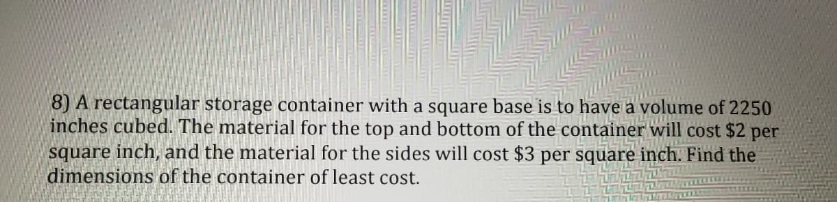 8) A rectangular storage container with a square base is to have a volume of 2250
inches cubed. The material for the top and bottom of the container will cost $2 per
square inch, and the material for the sides will cost $3 per square inch. Find the
dimensions of the container of least cost.
