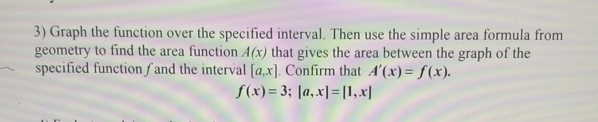 3) Graph the function over the specified interval. Then use the simple area formula from
geometry to find the area function A(x) that gives the area between the graph of the
specified function f and the interval [a,x]. Confirm that A'(x)= f(x).
f(x)= 3; [a,x]=[1,x]
