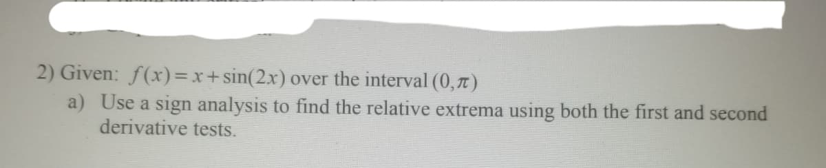 2) Given: f(x)=x+sin(2x) over the interval (0,t)
a) Use a sign analysis to find the relative extrema using both the first and second
derivative tests.
