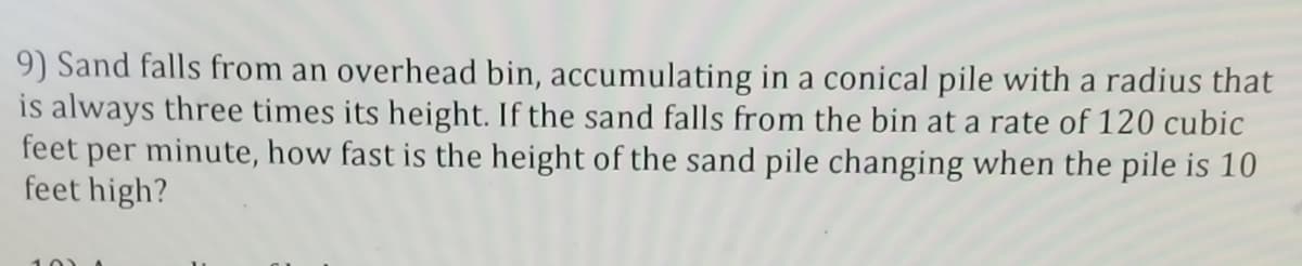 9) Sand falls from an overhead bin, accumulating in a conical pile with a radius that
is always three times its height. If the sand falls from the bin at a rate of 120 cubic
feet per minute, how fast is the height of the sand pile changing when the pile is 10
feet high?
