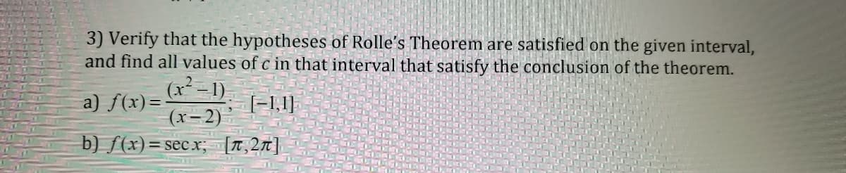 3) Verify that the hypotheses of Rolle's Theorem are satisfied on the given interval,
and find all values of c in that interval that satisfy the conclusion of the theorem.
(x² - 1)
a) f(x)=-
(x-2)
[=1,1}
b) ƒ(x)=secx; [T,27]|
