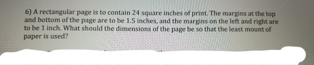 6) A rectangular page is to contain 24 square inches of print. The margins at the top
and bottom of the page are to be 1.5 inches, and the margins on the left and right are
to be 1 inch. What should the dimensions of the page be so that the least mount of
paper is used?
