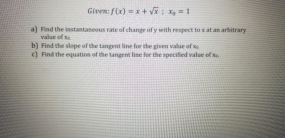Given: f(x) = x + Vĩ ; xo = 1
a) Find the instantaneous rate of change of y with respect to x at an arbitrary
value of xo.
b) Find the slope of the tangent line for the given value of xo.
c) Find the equation of the tangent line for the specified value of xo.
