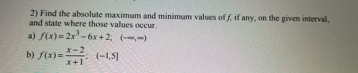 2) Find the absolute maximum and minimum values of f, if any, on the given interval,
and state where those values occur.
a) f(x)=2x' –6x +2; (-∞,)
.3
x- 2
b) ƒ(x)=
x+1
(-1,5]
%3D

