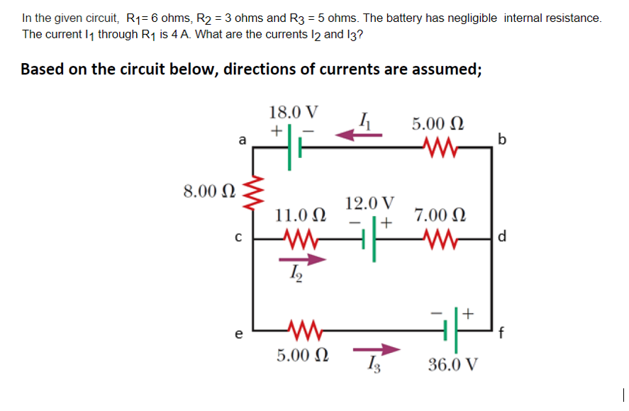 In the given circuit, R1= 6 ohms, R2 = 3 ohms and R3 = 5 ohms. The battery has negligible internal resistance.
The current I1 through R1 is 4 A. What are the currents I2 and I3?
Based on the circuit below, directions of currents are assumed;
18.0 V
5.00 N
+
a
8.00 N
12.0 V
11.0 N
7.00 N
+
d
+
e
f
5.00 N
36.0 V
