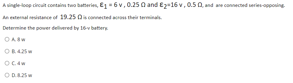 A single-loop circuit contains two batteries, E1 = 6 v , 0.25 Q and ɛ2=16 v ,0.5 N, and are connected series-opposing.
An external resistance of 19.25 Q is connected across their terminals.
Determine the power delivered by 16-v battery.
O A. 8 w
О В. 4.25 w
О С.4 w
O D. 8.25 w
