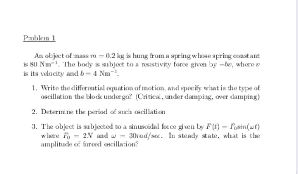 Problem 1
An object of mass m = 0.2 kg is hung from a spring whose spring constant
is 80 Nm-1. The body is subject to a resisti vity force given by –br, where v
is its velocity and b = 4 Nm-.
1. Write the different ial equation of motion, and specify what is the type of
oscillation the block undergo? (Critical, under damping, over damping)
2. Determine the period of such oscillation
3. The object is subjected to a sinusoidal force given by F(t) = Fosin(wt)
where Fo = 2N and w = 30rad/sec. In steady state, what is the
amplitude of forced ascillation?
%3D
