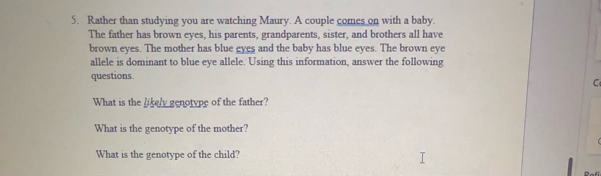 5. Rather than studying you are watching Maury. A couple comes on with a baby.
The father has brown eyes, his parents, grandparents, sister, and brothers all have
brown eyes. The mother has blue eyes and the baby has blue eyes. The brown eye
allele is dominant to blue eye allele. Using this information, answer the following
questions.
Co
What is the likely genotype of the father?
What is the genotype of the mother?
What is the genotype of the child?
Refi

