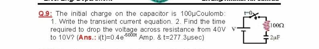 Q.9: The initial charge on the capacitor is 100µCoulomb:
1. Write the transient current equation. 2. Find the time
required to drop the voltage across resistance from 40V V
to 10V? (Ans.: i(t)=0.4e5000t
1002
Amp. & t=277.3µsec)
2µF
