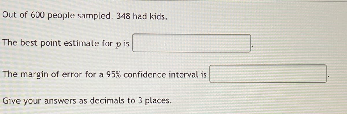 Out of 600 people sampled, 348 had kids.
The best point estimate for p is
The margin of error for a 95% confidence interval is
Give your answers as decimals to 3 places.
