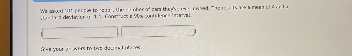 We asked 101 people to report the number of cars they've ever owned. The results are a mean of 4 and a
standard deviation of 1.1. Construct a 90% confidence interval.
Give your answers to two decimal places.
