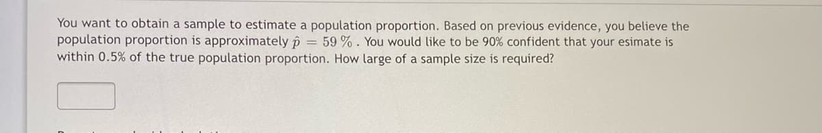 You want to obtain a sample to estimate a population proportion. Based on previous evidence, you believe the
population proportion is approximately p = 59 % . You would like to be 90% confident that your esimate is
within 0.5% of the true population proportion. How large of a sample size is required?
