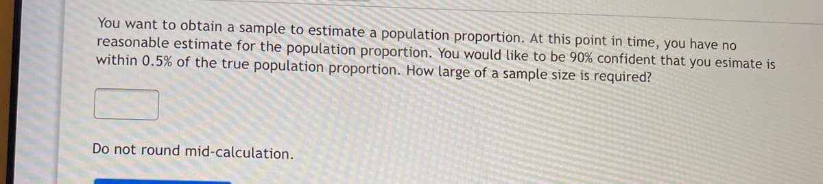 You want to obtain a sample to estimate a population proportion. At this point in time, you have no
reasonable estimate for the population proportion. You would like to be 90% confident that you esimate is
within 0.5% of the true population proportion. How large of a sample size is required?
Do not round mid-calculation.
