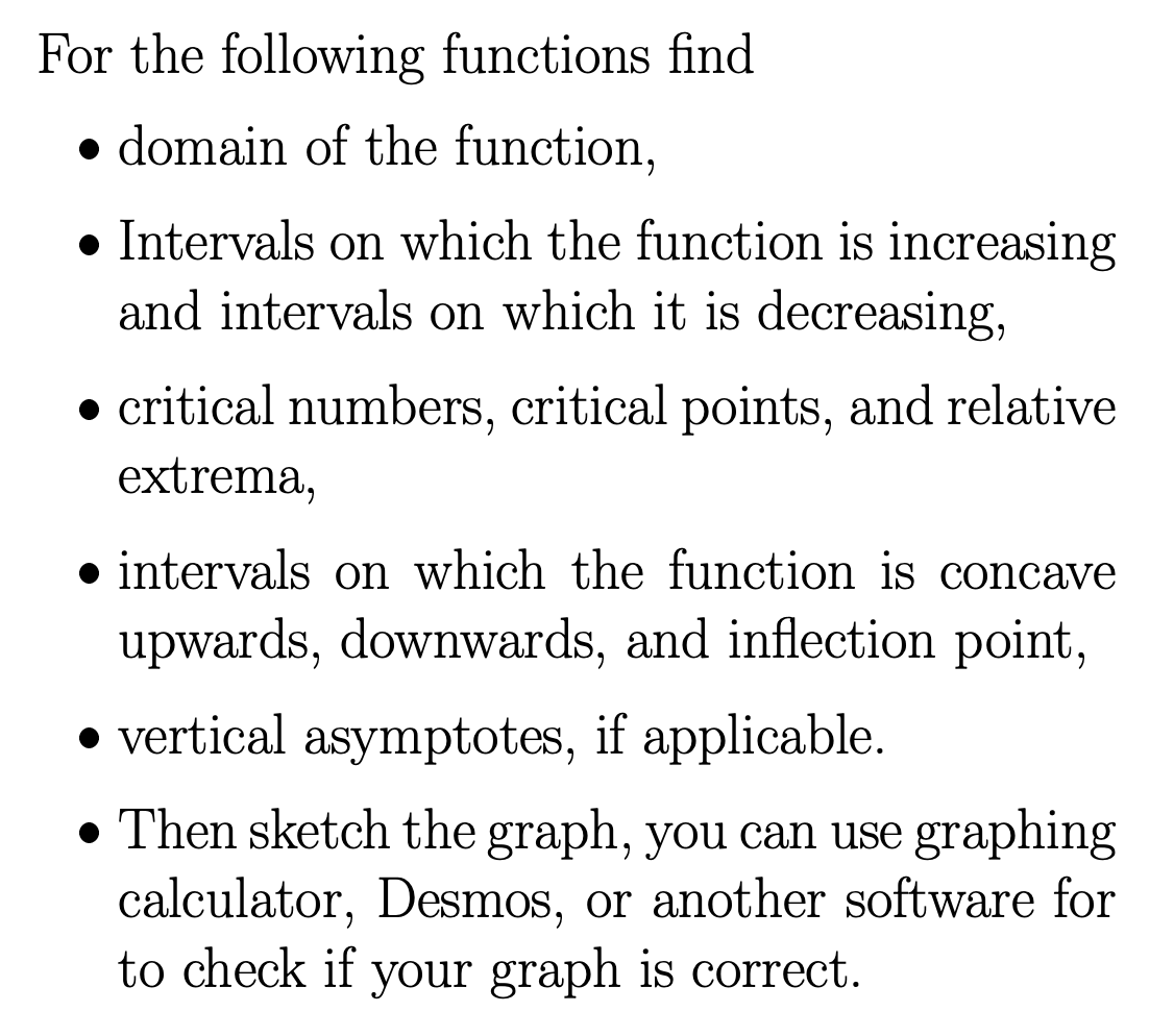 For the following functions find
domain of the function,
• Intervals on which the function is increasing
and intervals on which it is decreasing,
● critical numbers, critical points, and relative
extrema,
intervals on which the function is concave
upwards, downwards, and inflection point,
• vertical asymptotes, if applicable.
● Then sketch the graph, you can use graphing
calculator, Desmos, or another software for
to check if your graph is correct.