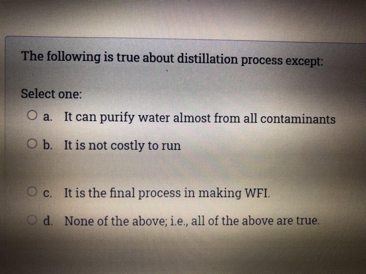 The following is true about distillation process except:
Select one:
O a. It can purify water almost from all contaminants
O b. It is not costly to run
O c. It is the final process in making WFI.
Od. None of the above; i.e., all of the above are true,

