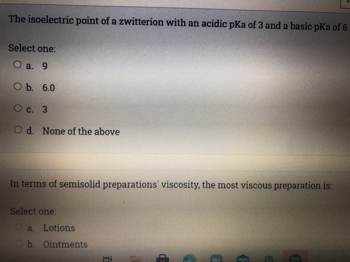 The isoelectric point of a zwitterion with an acidic pKa of 3 and a basic pKa of 6
Select one:
O a. 9
Оb. 6.0
O C. 3
O d. None of the above
In terms of semisolid preparations' viscosity, the most viscous preparation is:
Select one:
a. Lotions
b. Ointments
