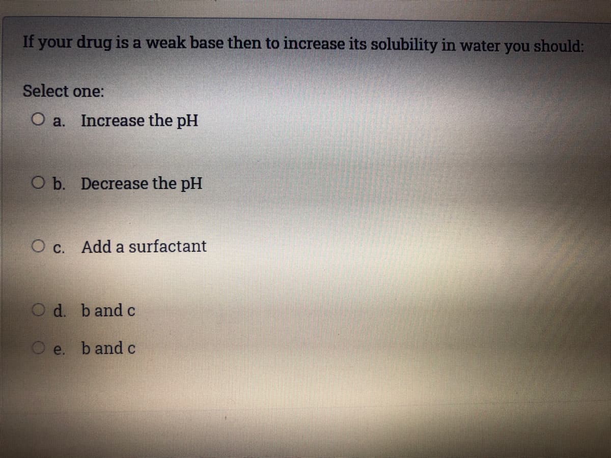 If your drug is a weak base then to increase its solubility in water you should:
Select one:
O a. Increase the pH
O b. Decrease the pH
O c. Add a surfactant
O d. bandc
e. b and c
