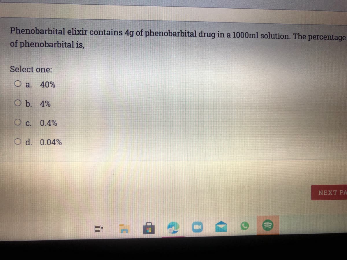 Phenobarbital elixir contains 4g of phenobarbital drug in a 1000ml solution. The percentage
of phenobarbital is,
Select one:
O a.
40%
ОЪ. 4%
O c. 0.4%
O d. 0.04%
NEXT PA
