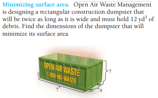 Minimizing surface area. Open Air Waste Management
is designing a rectangular construction dumpster that
will be twice as long as it is wide and must hold 12 yd³ of
debris. Find the dimensions of the dumpster that will
minimize its surface area.
OPEN AIR WASTE
1-800-NO-WASTE