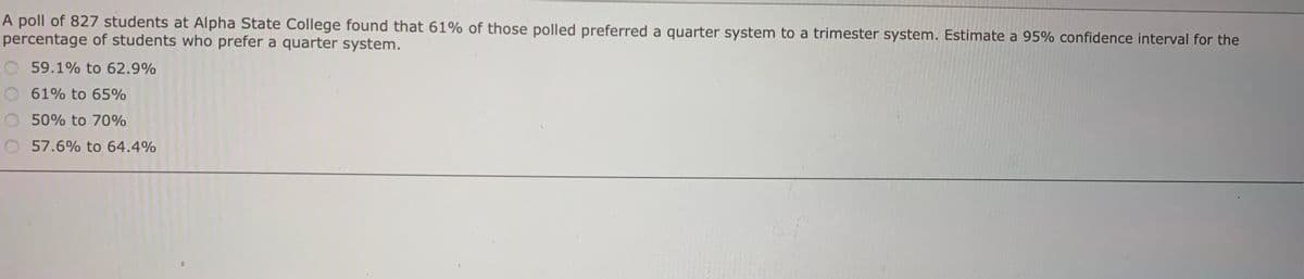 A poll of 827 students at Alpha State College found that 61% of those polled preferred a quarter system to a trimester system. Estimate a 95% confidence interval for the
percentage of students who prefer a quarter system.
O 59.1% to 62.9%
61% to 65%
50% to 70%
57.6% to 64.4%
