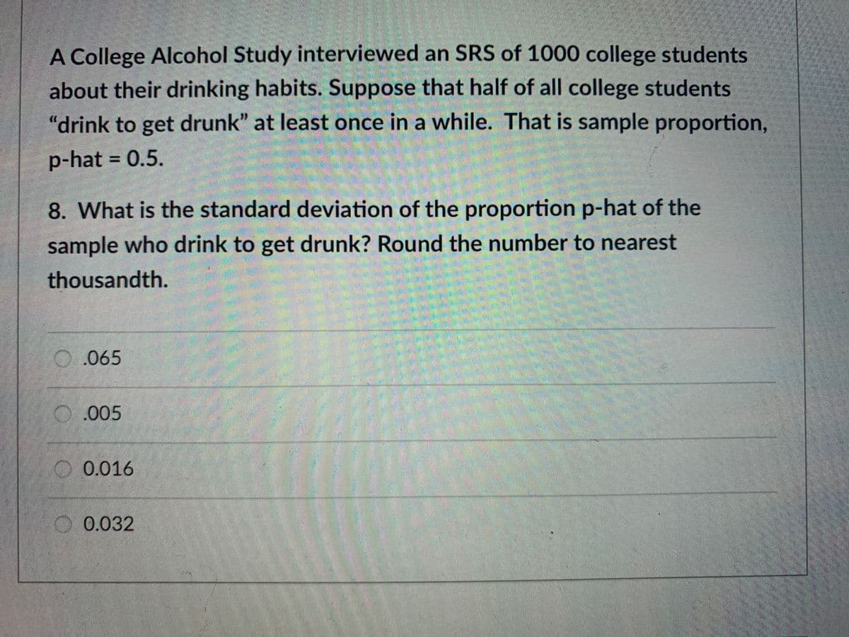 A College Alcohol Study interviewed an SRS of 1000 college students
about their drinking habits. Suppose that half of all college students
"drink to get drunk" at least once in a while. That is sample proportion,
p-hat = 0.5.
%3D
8. What is the standard deviation of the proportion p-hat of the
sample who drink to get drunk? Round the number to nearest
thousandth.
O.065
O.005
O 0.016
O0.032
